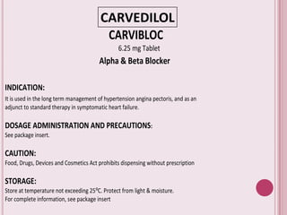 CARVEDILOL
CARVIBLOC
6.25 mg Tablet
Alpha & Beta Blocker
INDICATION:
It is used in the long term management of hypertension angina pectoris, and as an
adjunct to standard therapy in symptomatic heart failure.
DOSAGE ADMINISTRATION AND PRECAUTIONS:
See package insert.
CAUTION:
Food, Drugs, Devices and Cosmetics Act prohibits dispensing without prescription
STORAGE:
Store at temperature not exceeding 25⁰C. Protect from light & moisture.
For complete information, see package insert
 