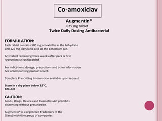 Co-amoxiclav
Augmentin®
625 mg tablet
Twice Daily Dosing Antibacterial
FORMULATION:
Each tablet contains 500 mg amoxicillin as the trihydrate
and 125 mg clavulanic acid as the potassium salt.
Any tablet remaining three weeks after pack is first
opened must be discarded.
For indications, dosage, precautions and other information
See accompanying product insert.
Complete Prescribing Information available upon request.
Store in a dry place below 25°C.
BPH-UK
CAUTION:
Foods, Drugs, Devices and Cosmetics Act prohibits
dispensing without prescription.
Augmentin® is a registered trademark of the
GlaxoSmithKline group of companies
 