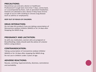 PRECAUTIONS:
Discontinue use and ask a doctor or healthcare
Professional if cough lasts more than 7 days, comes back,
or is accompanied by fever, rash or persistent headaches.
Patients are advised to ask a doctor if they have chronic
Cough as occurs with smoking or chronic lung disease
Such as asthma or emphysema.
KEEP OUT OF REACH OF CHILDREN.
DRUG INTERACTION:
Do not take this product if you are taking a prescription of
Monoamine oxidase inhibitor (MAOI) or for 14 days after
Stopping the MAOI drug.
PREGNANCY AND LACTATION:
As with any medication, women who are pregnant or
Breastfeeding a baby should seek the advice of a doctor
before using product.
CONTRAINDICATION:
Taking a prescription of monoamine oxidase inhibitor
(MAOI) or for 14 days after stopping the MAOI drug.
Do not use in children under 2 years of age.
ADVERSE REACTIONS:
Nausea, vomiting, hypersensitivity, dizziness, somnolence
and excitability
 