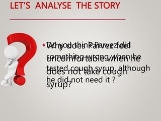 LET’S ANALYSE THE STORY
•Do you think Parvez did
something wrong when he
tasted cough syrup, although
he did not need it ?
•Why does Parvez feel
uncomfortable when he
does not take cough
syrup?
 