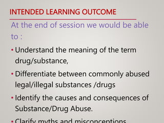 INTENDED LEARNING OUTCOME
At the end of session we would be able
to :
• Understand the meaning of the term
drug/substance,
• Differentiate between commonly abused
legal/illegal substances /drugs
• Identify the causes and consequences of
Substance/Drug Abuse.
 