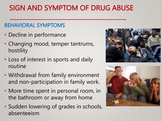 SIGN AND SYMPTOM OF DRUG ABUSE
BEHAVIORAL SYMPTOMS
• Decline in performance
• Changing mood, temper tantrums,
hostility
• Loss of interest in sports and daily
routine
• Withdrawal from family environment
and non-participation in family work.
• More time spent in personal room, in
the bathroom or away from home
• Sudden lowering of grades in schools,
absenteeism
 