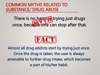 COMMON MYTHS RELATED TO
SUBSTANCE/ DRUG ABUSE
There is no harm in trying just drugs
once, because one can stop after that.
Almost all drug addicts start by trying just once.
Once the drug is taken, the user is always
amenable to further drug intake, which becomes
a part of his/her habit.
 