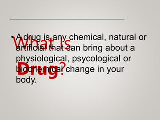 What Is
Drug?
• A drug is any chemical, natural or
artificial that can bring about a
physiological, psycological or
biochemical change in your
body.
 