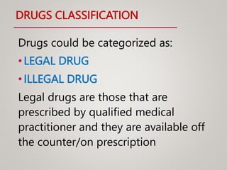 DRUGS CLASSIFICATION
Drugs could be categorized as:
•LEGAL DRUG
•ILLEGAL DRUG
Legal drugs are those that are
prescribed by qualified medical
practitioner and they are available off
the counter/on prescription
 