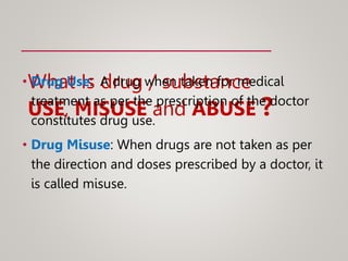 What Is drug / substance
USE, MISUSE and ABUSE ?
• Drug Use: A drug when taken for medical
treatment as per the prescription of the doctor
constitutes drug use.
• Drug Misuse: When drugs are not taken as per
the direction and doses prescribed by a doctor, it
is called misuse.
 