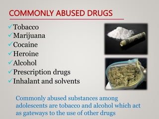COMMONLY ABUSED DRUGS
Tobacco
Marijuana
Cocaine
Heroine
Alcohol
Prescription drugs
Inhalant and solvents
Commonly abused substances among
adolescents are tobacco and alcohol which act
as gateways to the use of other drugs
 