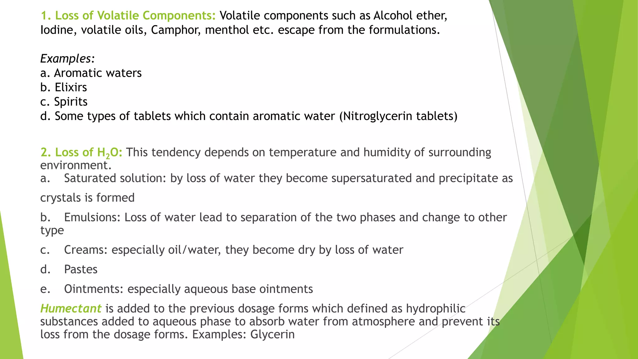 1. Loss of Volatile Components: Volatile components such as Alcohol ether,
Iodine, volatile oils, Camphor, menthol etc. escape from the formulations.
Examples:
a. Aromatic waters
b. Elixirs
c. Spirits
d. Some types of tablets which contain aromatic water (Nitroglycerin tablets)
2. Loss of H2O: This tendency depends on temperature and humidity of surrounding
environment.
a. Saturated solution: by loss of water they become supersaturated and precipitate as
crystals is formed
b. Emulsions: Loss of water lead to separation of the two phases and change to other
type
c. Creams: especially oil/water, they become dry by loss of water
d. Pastes
e. Ointments: especially aqueous base ointments
Humectant is added to the previous dosage forms which defined as hydrophilic
substances added to aqueous phase to absorb water from atmosphere and prevent its
loss from the dosage forms. Examples: Glycerin
 
