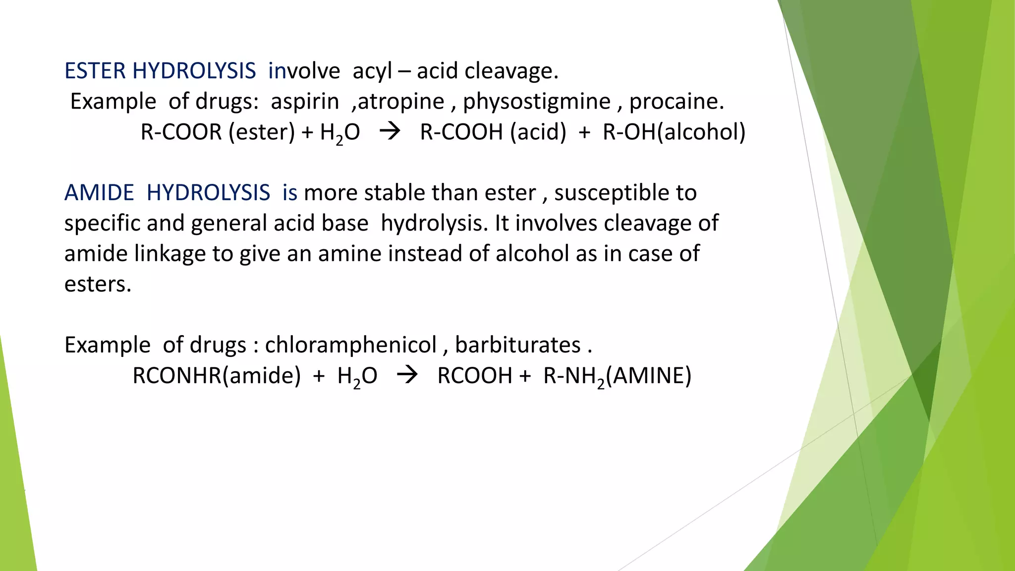 ESTER HYDROLYSIS involve acyl – acid cleavage.
Example of drugs: aspirin ,atropine , physostigmine , procaine.
R-COOR (ester) + H2O  R-COOH (acid) + R-OH(alcohol)
AMIDE HYDROLYSIS is more stable than ester , susceptible to
specific and general acid base hydrolysis. It involves cleavage of
amide linkage to give an amine instead of alcohol as in case of
esters.
Example of drugs : chloramphenicol , barbiturates .
RCONHR(amide) + H2O  RCOOH + R-NH2(AMINE)
f
 