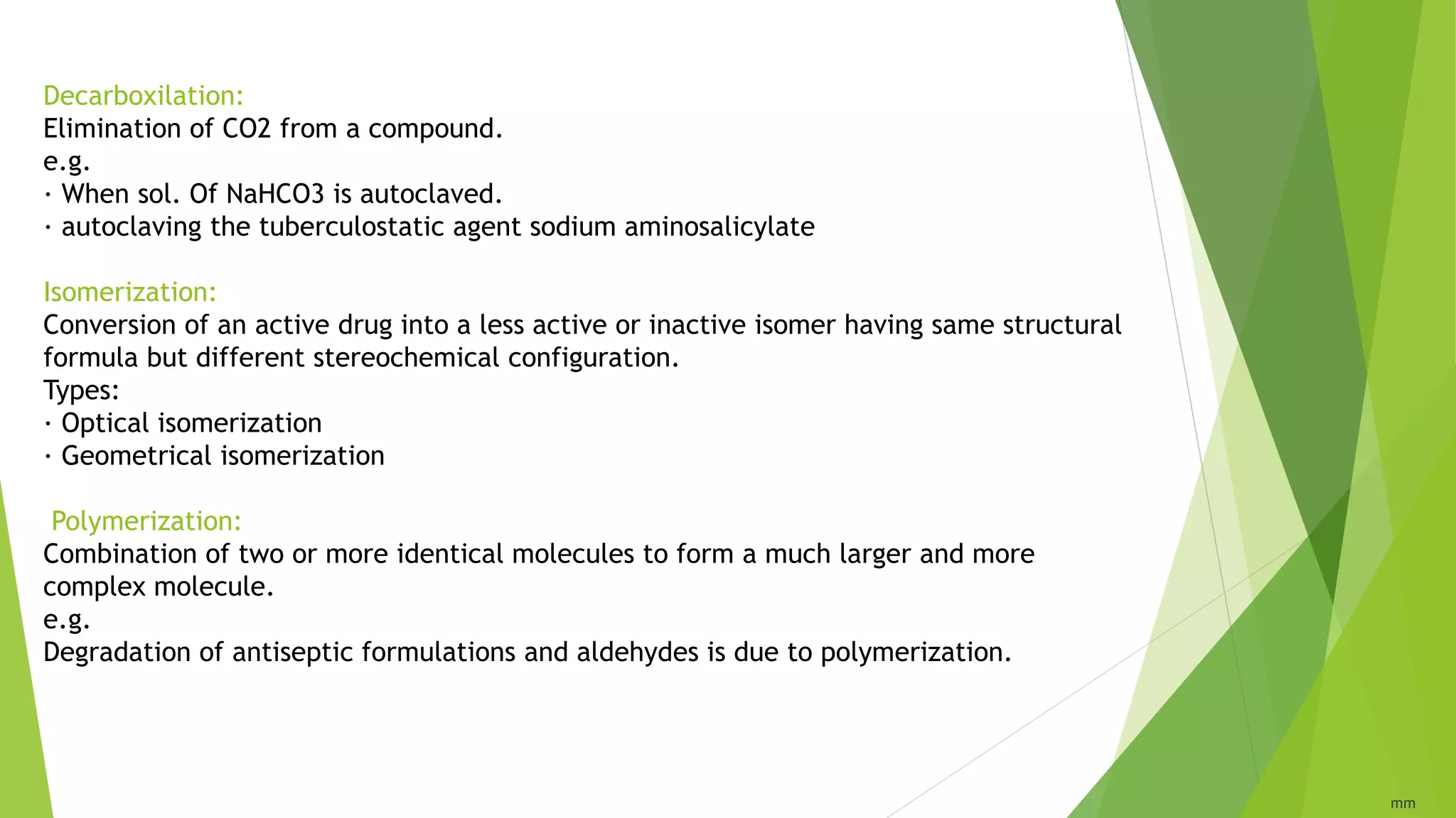 Decarboxilation:
Elimination of CO2 from a compound.
e.g.
· When sol. Of NaHCO3 is autoclaved.
· autoclaving the tuberculostatic agent sodium aminosalicylate
Isomerization:
Conversion of an active drug into a less active or inactive isomer having same structural
formula but different stereochemical configuration.
Types:
· Optical isomerization
· Geometrical isomerization
Polymerization:
Combination of two or more identical molecules to form a much larger and more
complex molecule.
e.g.
Degradation of antiseptic formulations and aldehydes is due to polymerization.
mm
 