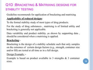 Q1D :BRACKETING & MATRIXING DESIGNS FOR
STABILITY TESTING
Guideline recommends for application of bracketing and matrixing
Applicability of reduced designs:
To the formal stability study of most types of drug products.
For the study of drug substances , matrixing is of limited utility and
bracketing is generally not applicable.
Data variability and product stability ,as shown by supporting data ,
should be considered when a matrixing is applied.
Bracketing:-
Bracketing is the design of a stability schedule such that only samples
on the extremes of certain design factors (e.g., strength, container size
and/or fill) are tested at all time as in a full design.
Design Example :-
Example is based on product available in 3 strengths & 3 container
sizes. 19
 