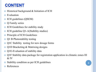  Historical background & Initiation of ICH
 Evaluation
 ICH guidelines (QSEM)
 Q Family series
 ICH Guidelines for stability study
 ICH guideline Q1-A(Stability studies)
 Principle of ICH Guidelines
 Q1 B Photostability testing
 Q1C Stability testing for new dosage forms
 Q1D Bracketing & Matrixing designs
 Q1E-Evaluation of stability data
 Q1F Stability data package for registration application in climatic zones III
& IV
 Stability condition as per ICH guidelines
 References
2
 