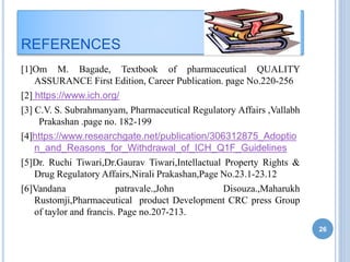 REFERENCES
[1]Om M. Bagade, Textbook of pharmaceutical QUALITY
ASSURANCE First Edition, Career Publication. page No.220-256
[2] https://www.ich.org/
[3] C.V. S. Subrahmanyam, Pharmaceutical Regulatory Affairs ,Vallabh
Prakashan .page no. 182-199
[4]https://www.researchgate.net/publication/306312875_Adoptio
n_and_Reasons_for_Withdrawal_of_ICH_Q1F_Guidelines
[5]Dr. Ruchi Tiwari,Dr.Gaurav Tiwari,Intellactual Property Rights &
Drug Regulatory Affairs,Nirali Prakashan,Page No.23.1-23.12
[6]Vandana patravale.,John Disouza.,Maharukh
Rustomji,Pharmaceutical product Development CRC press Group
of taylor and francis. Page no.207-213.
26
 