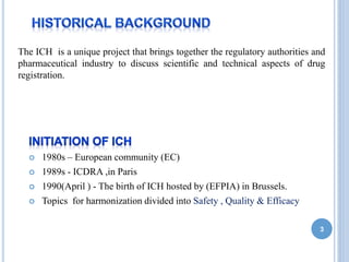The ICH is a unique project that brings together the regulatory authorities and
pharmaceutical industry to discuss scientific and technical aspects of drug
registration.
 1980s – European community (EC)
 1989s - ICDRA ,in Paris
 1990(April ) - The birth of ICH hosted by (EFPIA) in Brussels.
 Topics for harmonization divided into Safety , Quality & Efficacy
3
 