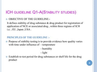 ICH GUIDELINE Q1-A(STABILITY STUDIES)
 OBJECTIVE OF THE GUIDELINE:-
It defines stability of drug substance & drug product for registration of
application of NCE or associated drug , within three regions of ICH
i.e. ; EU ,Japan ,USA .
PRINCIPLES OF THE GUIDELINE :-
 Purpose of stability testing is to provide evidence how quality varies
with time under influence of - temperature
- humidity
- light
 Establish re-test period for drug substances or shelf life for the drug
product
9
 