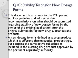 Q1C: Stability Testingfor New Dosage
Forms-
 This document is an annex to the ICH parent
stability guideline and addresses the
recommendations on what should be submitted
regarding stability of new dosage forms by the
owner of the original application, after the
original submission for new drug substances and
products
 A new dosage form is defined as a drug product
which is a different pharmaceutical product type,
but contains the same active substance as
included in the existing drug product approved by
the pertinent regulatory authority.
 