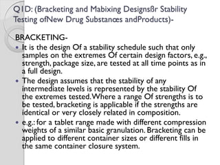 Q1D: (Bracketing and Mabixing Designsßr Stability
Testing ofNew Drug Substanœs andProducts)-
BRACKETING-
 It is the design Of a stability schedule such that only
samples on the extremes Of certain design factors, e.g.,
strength, package size, are tested at all time points as in
a full design.
 The design assumes that the stability of any
intermediate levels is represented by the stability Of
the extremes tested.Where a range Of strengths is to
be tested, bracketing is applicable if the strengths are
identical or very closely related in composition.
 e.g.: for a tablet range made with different compression
weights of a similar basic granulation. Bracketing can be
applied to different container sizes or different fills in
the same container closure system.
 