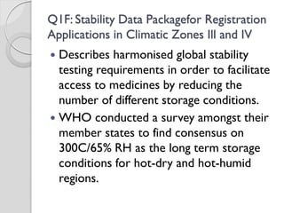 Q1F: Stability Data Packagefor Registration
Applications in Climatic Zones Ill and IV
 Describes harmonised global stability
testing requirements in order to facilitate
access to medicines by reducing the
number of different storage conditions.
 WHO conducted a survey amongst their
member states to find consensus on
300C/65% RH as the long term storage
conditions for hot-dry and hot-humid
regions.
 