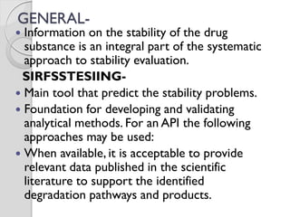 GENERAL-
 Information on the stability of the drug
substance is an integral part of the systematic
approach to stability evaluation.
SIRFSSTESIING-
 Main tool that predict the stability problems.
 Foundation for developing and validating
analytical methods. For an API the following
approaches may be used:
 When available, it is acceptable to provide
relevant data published in the scientific
literature to support the identified
degradation pathways and products.
 