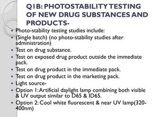 Q1B: PHOTOSTABILITYTESTING
OF NEW DRUG SUBSTANCES AND
PRODUCTS-
 Photo-stability testing studies include:
 (Single batch) (no photo-stability studies after
administration)
 Test on drug substance.
 Test on exposed drug product outside the immediate
pack.
 Test on drug product in the immediate pack.
 Test on drug product in the marketing pack.
 Light source-
 Option 1:Artificial daylight lamp combining both visible
& UV output similar to D65 & ID65.
 Option 2: Cool white fluorescent & near UV lamp(320-
400nm)
 