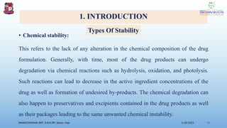 1. INTRODUCTION
• Chemical stability:
This refers to the lack of any alteration in the chemical composition of the drug
formulation. Generally, with time, most of the drug products can undergo
degradation via chemical reactions such as hydrolysis, oxidation, and photolysis.
Such reactions can lead to decrease in the active ingredient concentrations of the
drug as well as formation of undesired by-products. The chemical degradation can
also happen to preservatives and excipients contained in the drug products as well
as their packages leading to the same unwanted chemical instability.
3/28/2022
MANSICHAUHAN SMT. B.N.B SPC Salvav-Vapi 11
Types Of Stability
 