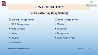 1. INTRODUCTION
 Liquid Dosage Forms
• pH & Temperature
• Ionic Strength
• Solvent
• Oxygen
• Surfactant
 Solid Dosage Form
• Moisture
• Excipients
• Temperature
• Light And Oxygen
3/28/2022
MANSICHAUHAN SMT. B.N.B SPC Salvav-Vapi 13
Factors Affecting Drug Stability
 