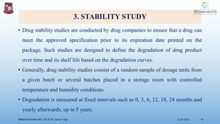 3. STABILITY STUDY
• Drug stability studies are conducted by drug companies to ensure that a drug can
meet the approved specification prior to its expiration date printed on the
package. Such studies are designed to define the degradation of drug product
over time and its shelf life based on the degradation curves.
• Generally, drug stability studies consist of a random sample of dosage units from
a given batch or several batches placed in a storage room with controlled
temperature and humidity conditions.
• Degradation is measured at fixed intervals such as 0, 3, 6, 12, 18, 24 months and
yearly afterwards, up to 5 years.
3/28/2022
MANSICHAUHAN SMT. B.N.B SPC Salvav-Vapi 16
 
