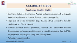 3. STABILITY STUDY
• Short term studies or stress testing, Practical and economic approach as it speeds
up the rate of chemical or physical degradation of the drug product.
• High level of special temperature (e.g., 50, and 75°C) and relative humility
conditions (e.g., 75% or greater).
• Estimate essential kinetic parameters, establish the relationship between
decomposition and storage conditions, and to establish a tentative drug shelf life
for preparation and design of a long term stability study.
• Arrhenius regression model.
3/28/2022
MANSICHAUHAN SMT. B.N.B SPC Salvav-Vapi 17
Accelerated Stability Studies
 