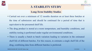 3. STABILITY STUDY
• Carried out over a minimum of 12 months duration on at least three batches at
the time of submission and should be continued for a period of time that is
equivalent to the presumed shelf life.
• The drug product is stored at a room temperature, and humidity conditions, and
stability testing is performed under regular environmental conditions.
• There is usually a batch to batch variation leading to variation in the estimated
shelf life of different batches. For this reason, to estimate a single shelf life of the
drug, combining data from different batches is preferred.
3/28/2022
MANSICHAUHAN SMT. B.N.B SPC Salvav-Vapi 18
Long-Term Stability Studies
 