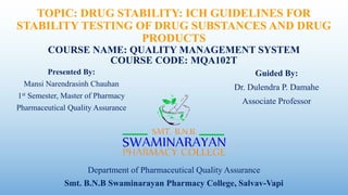 TOPIC: DRUG STABILITY: ICH GUIDELINES FOR
STABILITY TESTING OF DRUG SUBSTANCES AND DRUG
PRODUCTS
COURSE NAME: QUALITY MANAGEMENT SYSTEM
COURSE CODE: MQA102T
Presented By:
Mansi Narendrasinh Chauhan
1st Semester, Master of Pharmacy
Pharmaceutical Quality Assurance
Guided By:
Dr. Dulendra P. Damahe
Associate Professor
Smt. B.N.B Swaminarayan Pharmacy College, Salvav-Vapi
Department of Pharmaceutical Quality Assurance
 
