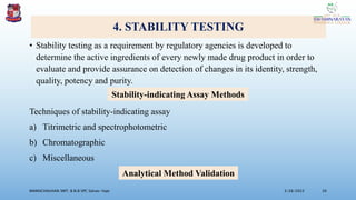 4. STABILITY TESTING
• Stability testing as a requirement by regulatory agencies is developed to
determine the active ingredients of every newly made drug product in order to
evaluate and provide assurance on detection of changes in its identity, strength,
quality, potency and purity.
Techniques of stability-indicating assay
a) Titrimetric and spectrophotometric
b) Chromatographic
c) Miscellaneous
3/28/2022
MANSICHAUHAN SMT. B.N.B SPC Salvav-Vapi 20
Stability-indicating Assay Methods
Analytical Method Validation
 