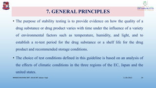 7. GENERAL PRINCIPLES
• The purpose of stability testing is to provide evidence on how the quality of a
drug substance or drug product varies with time under the influence of a variety
of environmental factors such as temperature, humidity, and light, and to
establish a re-test period for the drug substance or a shelf life for the drug
product and recommended storage conditions.
• The choice of test conditions defined in this guideline is based on an analysis of
the effects of climatic conditions in the three regions of the EC, Japan and the
united states.
3/28/2022
MANSICHAUHAN SMT. B.N.B SPC Salvav-Vapi 24
 
