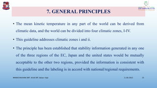 7. GENERAL PRINCIPLES
• The mean kinetic temperature in any part of the world can be derived from
climatic data, and the world can be divided into four climatic zones, I-IV.
• This guideline addresses climatic zones i and ii.
• The principle has been established that stability information generated in any one
of the three regions of the EC, Japan and the united states would be mutually
acceptable to the other two regions, provided the information is consistent with
this guideline and the labeling is in accord with national/regional requirements.
3/28/2022
MANSICHAUHAN SMT. B.N.B SPC Salvav-Vapi 25
 