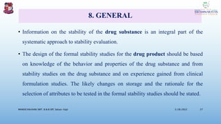 8. GENERAL
• Information on the stability of the drug substance is an integral part of the
systematic approach to stability evaluation.
• The design of the formal stability studies for the drug product should be based
on knowledge of the behavior and properties of the drug substance and from
stability studies on the drug substance and on experience gained from clinical
formulation studies. The likely changes on storage and the rationale for the
selection of attributes to be tested in the formal stability studies should be stated.
3/28/2022
MANSICHAUHAN SMT. B.N.B SPC Salvav-Vapi 27
 