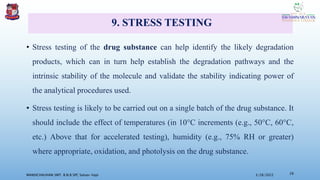9. STRESS TESTING
• Stress testing of the drug substance can help identify the likely degradation
products, which can in turn help establish the degradation pathways and the
intrinsic stability of the molecule and validate the stability indicating power of
the analytical procedures used.
• Stress testing is likely to be carried out on a single batch of the drug substance. It
should include the effect of temperatures (in 10°C increments (e.g., 50°C, 60°C,
etc.) Above that for accelerated testing), humidity (e.g., 75% RH or greater)
where appropriate, oxidation, and photolysis on the drug substance.
3/28/2022
MANSICHAUHAN SMT. B.N.B SPC Salvav-Vapi 28
 