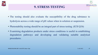 9. STRESS TESTING
• The testing should also evaluate the susceptibility of the drug substance to
hydrolysis across a wide range of pH values when in solution or suspension.
• Photostability testing should be an integral part of stress testing. (ICH Q1b)
• Examining degradation products under stress conditions is useful in establishing
degradation pathways and developing and validating suitable analytical
procedures.
3/28/2022
MANSICHAUHAN SMT. B.N.B SPC Salvav-Vapi 29
 