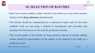 10. SELECTION OF BATCHES
• Data from formal stability studies should be provided on at least three primary
batches of the drug substance manufactured.
• The batches should be manufactured to a minimum of pilot scale by the same
synthetic route as, and using a method of manufacture and procedure that
simulates the final process to be used for, production batches.
• The overall quality of the batches of drug substance placed on formal stability
studies should be representative of the quality of the material to be made on a
production scale.
3/28/2022
MANSICHAUHAN SMT. B.N.B SPC Salvav-Vapi 30
 