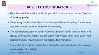 10. SELECTION OF BATCHES
• Data from stability studies should be provided on at least three primary batches
of the drug product.
• The primary batches should be of the same formulation and packaged in the same
container closure system as proposed for marketing.
• The manufacturing process used for primary batches should simulate that to be
applied to production batches and should provide product of the same quality and
meeting the same specification as that intended for marketing.
• Two of the three batches should be at least pilot scale batches and the third one
can be smaller, if justified.
3/28/2022
MANSICHAUHAN SMT. B.N.B SPC Salvav-Vapi 31
 