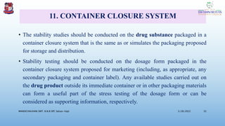 11. CONTAINER CLOSURE SYSTEM
• The stability studies should be conducted on the drug substance packaged in a
container closure system that is the same as or simulates the packaging proposed
for storage and distribution.
• Stability testing should be conducted on the dosage form packaged in the
container closure system proposed for marketing (including, as appropriate, any
secondary packaging and container label). Any available studies carried out on
the drug product outside its immediate container or in other packaging materials
can form a useful part of the stress testing of the dosage form or can be
considered as supporting information, respectively.
3/28/2022
MANSICHAUHAN SMT. B.N.B SPC Salvav-Vapi 32
 