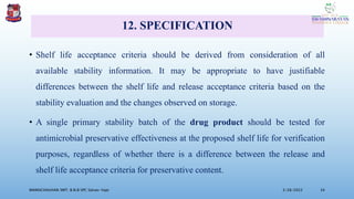 12. SPECIFICATION
• Shelf life acceptance criteria should be derived from consideration of all
available stability information. It may be appropriate to have justifiable
differences between the shelf life and release acceptance criteria based on the
stability evaluation and the changes observed on storage.
• A single primary stability batch of the drug product should be tested for
antimicrobial preservative effectiveness at the proposed shelf life for verification
purposes, regardless of whether there is a difference between the release and
shelf life acceptance criteria for preservative content.
3/28/2022
MANSICHAUHAN SMT. B.N.B SPC Salvav-Vapi 34
 