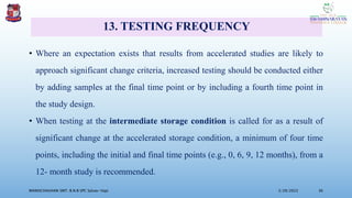 13. TESTING FREQUENCY
• Where an expectation exists that results from accelerated studies are likely to
approach significant change criteria, increased testing should be conducted either
by adding samples at the final time point or by including a fourth time point in
the study design.
• When testing at the intermediate storage condition is called for as a result of
significant change at the accelerated storage condition, a minimum of four time
points, including the initial and final time points (e.g., 0, 6, 9, 12 months), from a
12- month study is recommended.
3/28/2022
MANSICHAUHAN SMT. B.N.B SPC Salvav-Vapi 36
 