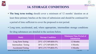 14. STORAGE CONDITIONS
• The long term testing should cover a minimum of 12 months’ duration on at
least three primary batches at the time of submission and should be continued for
a period of time sufficient to cover the proposed re-test period.
• Long term, accelerated, and, where appropriate, intermediate storage conditions
for drug substances are detailed in the sections below.
3/28/2022
MANSICHAUHAN SMT. B.N.B SPC Salvav-Vapi 37
Study Storage Condition
Minimum Time Period of
Submission
Long Term Testing 25°C ±2°C/60%RH±5% 12 Months
Intermediate Testing 30°C ±2°C/60%RH±5% 6 Months
Accelerated Testing 40°C±2°C/75%RH±5% 6 Months
 