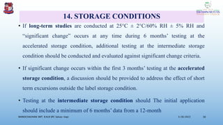 14. STORAGE CONDITIONS
• If long-term studies are conducted at 25°C ± 2°C/60% RH ± 5% RH and
“significant change” occurs at any time during 6 months’ testing at the
accelerated storage condition, additional testing at the intermediate storage
condition should be conducted and evaluated against significant change criteria.
• If significant change occurs within the first 3 months’ testing at the accelerated
storage condition, a discussion should be provided to address the effect of short
term excursions outside the label storage condition.
• Testing at the intermediate storage condition should The initial application
should include a minimum of 6 months’ data from a 12-month
3/28/2022
MANSICHAUHAN SMT. B.N.B SPC Salvav-Vapi 38
 