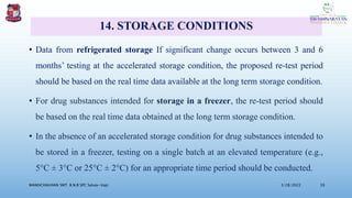 14. STORAGE CONDITIONS
• Data from refrigerated storage If significant change occurs between 3 and 6
months’ testing at the accelerated storage condition, the proposed re-test period
should be based on the real time data available at the long term storage condition.
• For drug substances intended for storage in a freezer, the re-test period should
be based on the real time data obtained at the long term storage condition.
• In the absence of an accelerated storage condition for drug substances intended to
be stored in a freezer, testing on a single batch at an elevated temperature (e.g.,
5°C ± 3°C or 25°C ± 2°C) for an appropriate time period should be conducted.
3/28/2022
MANSICHAUHAN SMT. B.N.B SPC Salvav-Vapi 39
 
