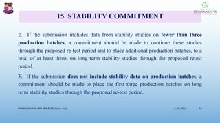 15. STABILITY COMMITMENT
2. If the submission includes data from stability studies on fewer than three
production batches, a commitment should be made to continue these studies
through the proposed re-test period and to place additional production batches, to a
total of at least three, on long term stability studies through the proposed retest
period.
3. If the submission does not include stability data on production batches, a
commitment should be made to place the first three production batches on long
term stability studies through the proposed re-test period.
3/28/2022
MANSICHAUHAN SMT. B.N.B SPC Salvav-Vapi 43
 