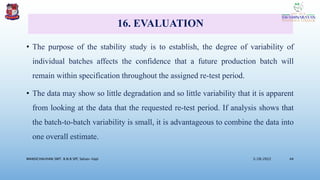 16. EVALUATION
• The purpose of the stability study is to establish, the degree of variability of
individual batches affects the confidence that a future production batch will
remain within specification throughout the assigned re-test period.
• The data may show so little degradation and so little variability that it is apparent
from looking at the data that the requested re-test period. If analysis shows that
the batch-to-batch variability is small, it is advantageous to combine the data into
one overall estimate.
3/28/2022
MANSICHAUHAN SMT. B.N.B SPC Salvav-Vapi 44
 