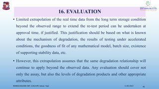 16. EVALUATION
• Limited extrapolation of the real time data from the long term storage condition
beyond the observed range to extend the re-test period can be undertaken at
approval time, if justified. This justification should be based on what is known
about the mechanism of degradation, the results of testing under accelerated
conditions, the goodness of fit of any mathematical model, batch size, existence
of supporting stability data, etc.
• However, this extrapolation assumes that the same degradation relationship will
continue to apply beyond the observed data. Any evaluation should cover not
only the assay, but also the levels of degradation products and other appropriate
attributes.
3/28/2022
MANSICHAUHAN SMT. B.N.B SPC Salvav-Vapi 46
 
