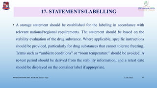17. STATEMENTS/LABELLING
• A storage statement should be established for the labeling in accordance with
relevant national/regional requirements. The statement should be based on the
stability evaluation of the drug substance. Where applicable, specific instructions
should be provided, particularly for drug substances that cannot tolerate freezing.
Terms such as “ambient conditions” or “room temperature” should be avoided. A
re-test period should be derived from the stability information, and a retest date
should be displayed on the container label if appropriate.
3/28/2022
MANSICHAUHAN SMT. B.N.B SPC Salvav-Vapi 47
 