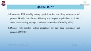 QUESTIONS
1) Enumerate ICH stability testing guidelines for new drug substances and
product. Briefly describe the following with respect to guidelines – climatic
zones, stress testing, storage conditions, evaluation of stability. (8M)
2) Discuss ICH stability testing guidelines for new drug substances and
product. (6M)(4R)
3/28/2022
MANSICHAUHAN SMT. B.N.B SPC Salvav-Vapi 48
 