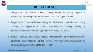 18. REFERENCES
1. Wong, Anissa W., and Aruna Datla. "Assay and stability testing." Separation
science and technology. Vol. 6. Academic Press, 2005. pp 335-358.
2. Huynh-Ba K., Zahn M. Understanding ICH Guidelines Applicable to Stability
Testing. In: Huynh-Ba K. (eds) Handbook of Stability Testing in
Pharmaceutical Development. Springer, New York, NY, 2009.
3. Bakshi, Monika, and Saranjit Singh, "Development of validated stability-
indicating assay methods—critical review." Journal of pharmaceutical and
biomedical analysis. 28.6, 2002, 1011-1040.
3/28/2022
MANSICHAUHAN SMT. B.N.B SPC Salvav-Vapi 49
 